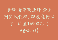 米课.老华商业课 全系列实战教程，跨境电商必学，价值16900元【Ag-0053】-副业圈