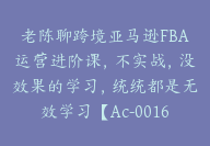 老陈聊跨境亚马逊FBA运营进阶课，不实战，没效果的学习，统统都是无效学习【Ac-0016】-副业圈