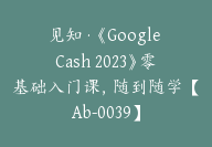 见知·《Google Cash 2023》零基础入门课，随到随学【Ab-0039】-副业圈