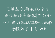 飞橙教育.徐茹冰-企业短视频精准获客|专为企业打造的短视频培训课程 老板必学【Bg-&03】-副业圈