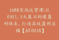 1688实战运营课:从0到1，5大基石构建盈利体系，打造高效盈利店铺【Af-0018】-副业圈