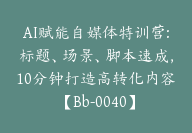 AI赋能自媒体特训营:标题、场景、脚本速成，10分钟打造高转化内容【Bb-0040】-副业圈