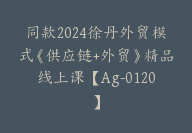 同款2024徐丹外贸模式《供应链+外贸》精品线上课【Ag-0120】-副业圈