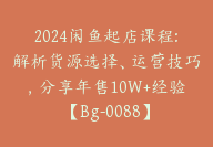 2024闲鱼起店课程:解析货源选择、运营技巧，分享年售10W+经验【Bg-0088】-副业圈